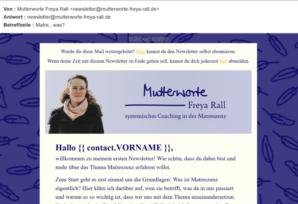 Screenshot des ersten Newsletters: Dunkelblauer, etwa 2 cm breiter Rahmen mit Ton-in-Ton-Federmuster. Eierschalenfarbener Schriftgrund und tintenblaue Schrift.
Text im Bild: "Wurde dir diese Mail weitergeleitet? Hier kannst du den Newsletter selbst abonnieren. Wenn deine Zeit mit diesem Newsletter zu Ende gehen soll, kannst du dich jederzeit hier abmelden."
Darunter ein Banner, das Freya neben ihrer Wortmarke samt Claim zeigt. Freya steht vor einem blauen Himmel und lächelt in die Kamera. Ihre langen dunkelblonden Locken sind aus dem Gesicht gebunden, wehen aber hinter ihr im Wind. Sie trägt einen rosa Schal und einen dunkelblauen Mantel.
Die Wortmarke neben ihr zeigt den Schriftzug "Mutterworte" in ihrer Handschrift, darunter ein handschriftlicher Querstrich, an den sich rechts der Name "Freya Rall" anschließt. Darunter in gleicher Breite der Claim "systemisches Coaching in der Matreszenz"
Unter dem Banner beginnt der Text des Newsletters: "Hallo (Vorname), willkommen zu meinem ersten Newsletter! Wie schön, dass du dabei bist und mehr über das Thema Matreszenz erfahren willst.
Zum Start geht es erst einmal um die Grundlagen: Was ist Matreszenz eigentlich? Hier kläre ich darüber auf, wen sie betrifft, was da in uns passiert und warum es so wichtig ist, dass wir uns mit dem Thema auseinandersetzen."